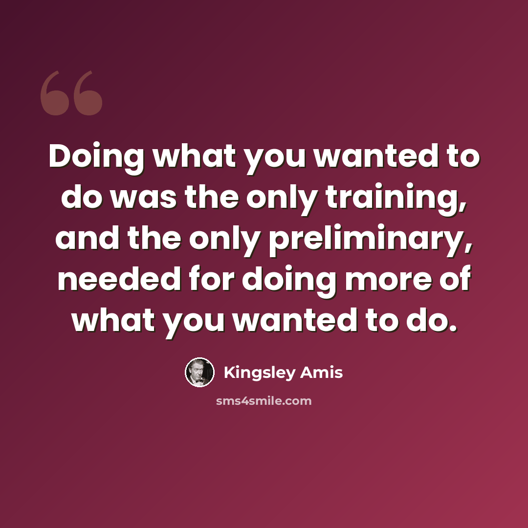 “Doing what you wanted to do was the only training, and the only preliminary, needed for doing more of what you wanted to do.” quote by Kingsley Amis