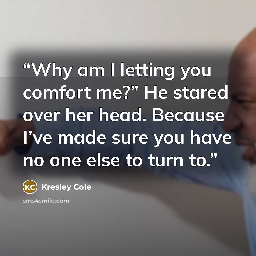 “Why am I letting you comfort me?” He stared over her head. Because I’ve made sure you have no one else to turn to.” quote by Kresley Cole