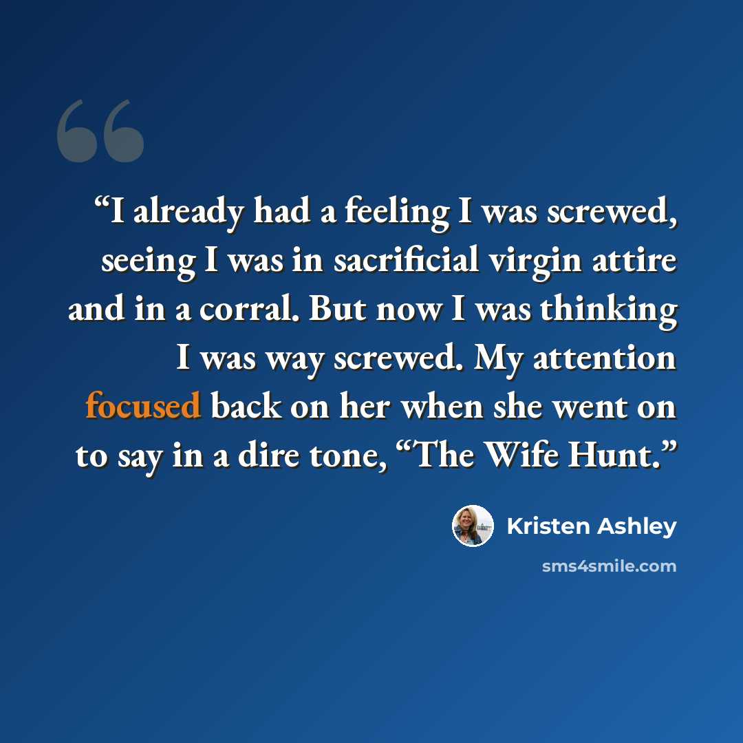 “I already had a feeling I was screwed, seeing I was in sacrificial virgin attire and in a corral. But now I was thinking I was way screwed. My attention focused back on her when she went on to say in a dire tone, “The Wife Hunt.” quote by Kristen Ashley