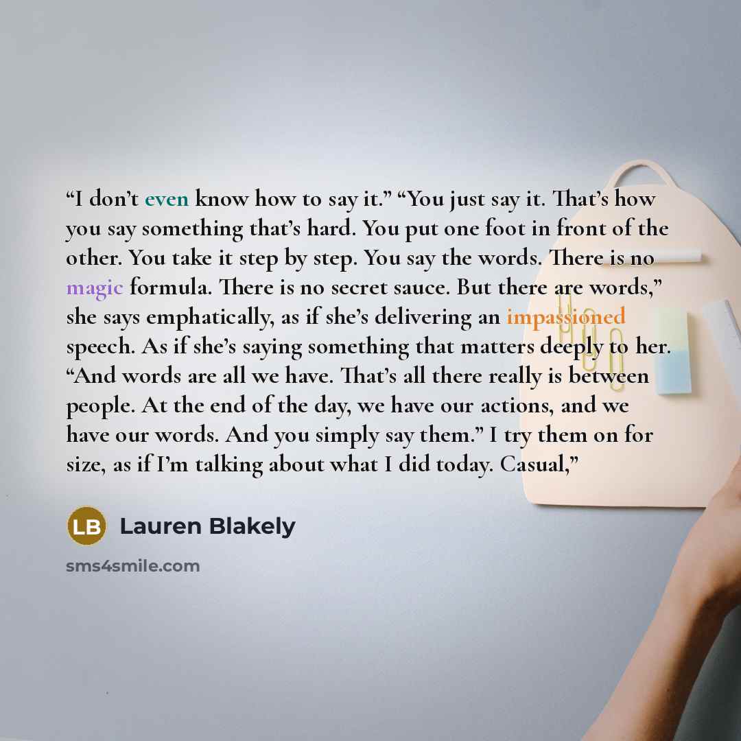 “I don’t even know how to say it.” “You just say it. That’s how you say something that’s hard. You put one foot in front of the other. You take it step by step. You say the words. There is no magic formula. There is no secret sauce. But there are words,” she says emphatically, as if she’s…” quote by Lauren Blakely