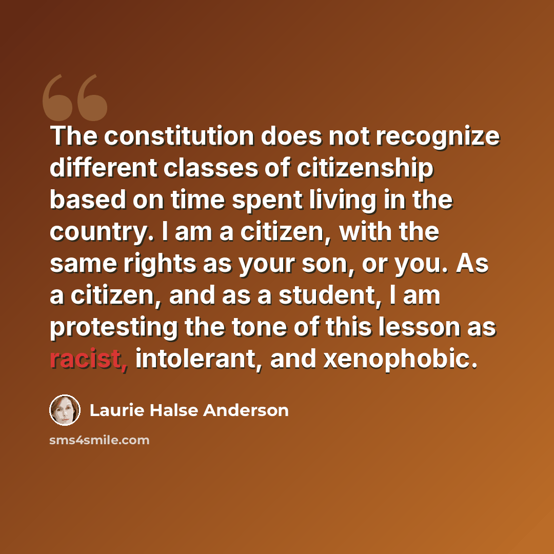 “The constitution does not recognize different classes of citizenship based on time spent living in the country. I am a citizen, with the same rights as your son, or you. As a citizen, and as a student, I am protesting the tone of this lesson as racist, intolerant, and xenophobic.” quote by Laurie Halse Anderson