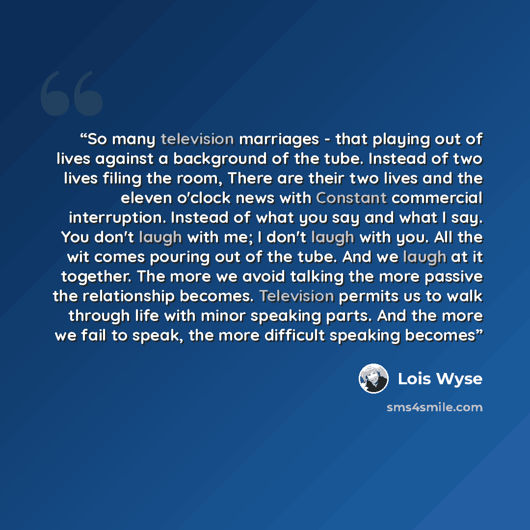 “So many television marriages - that playing out of lives against a background of the tube. Instead of two lives filing the room, There are their two lives and the eleven o'clock news with Constant commercial interruption. Instead of what you say and what I say. You don't laugh with me; I don't…” quote by Lois Wyse