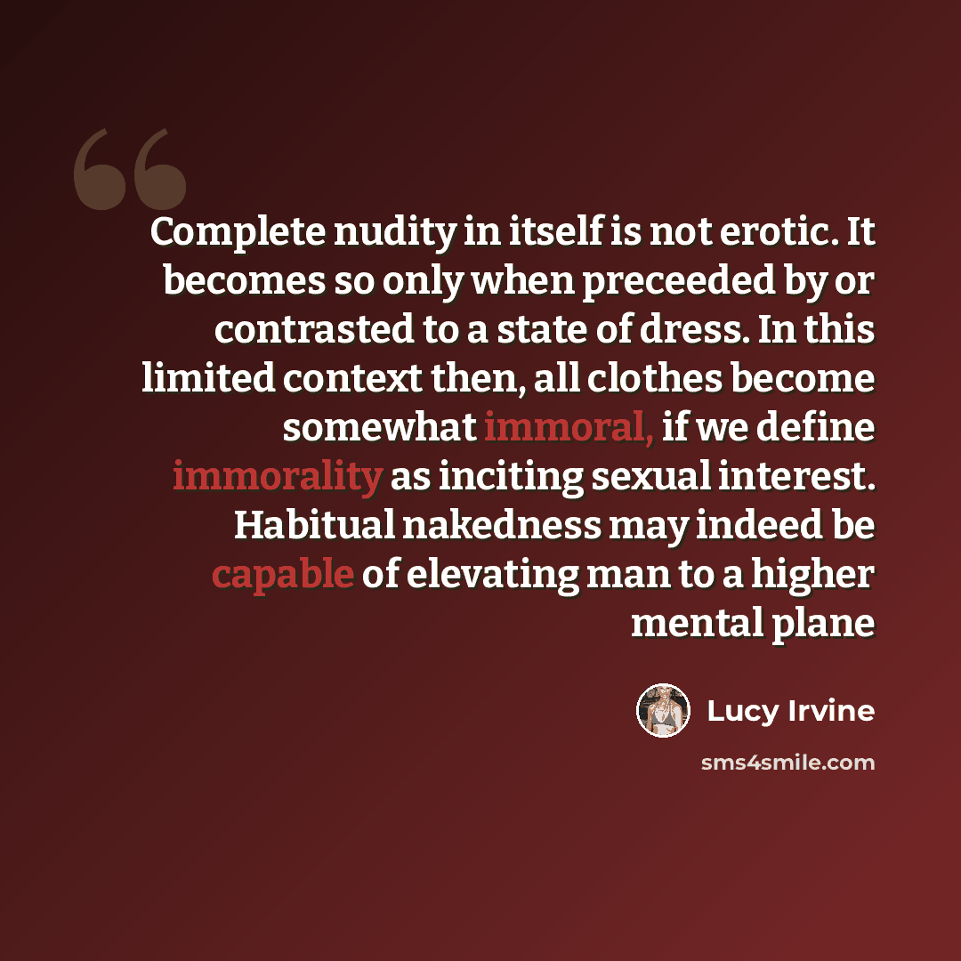 “Complete nudity in itself is not erotic. It becomes so only when preceeded by or contrasted to a state of dress. In this limited context then, all clothes become somewhat immoral, if we define immorality as inciting sexual interest. Habitual nakedness may indeed be capable of elevating man to a…” quote by Lucy Irvine