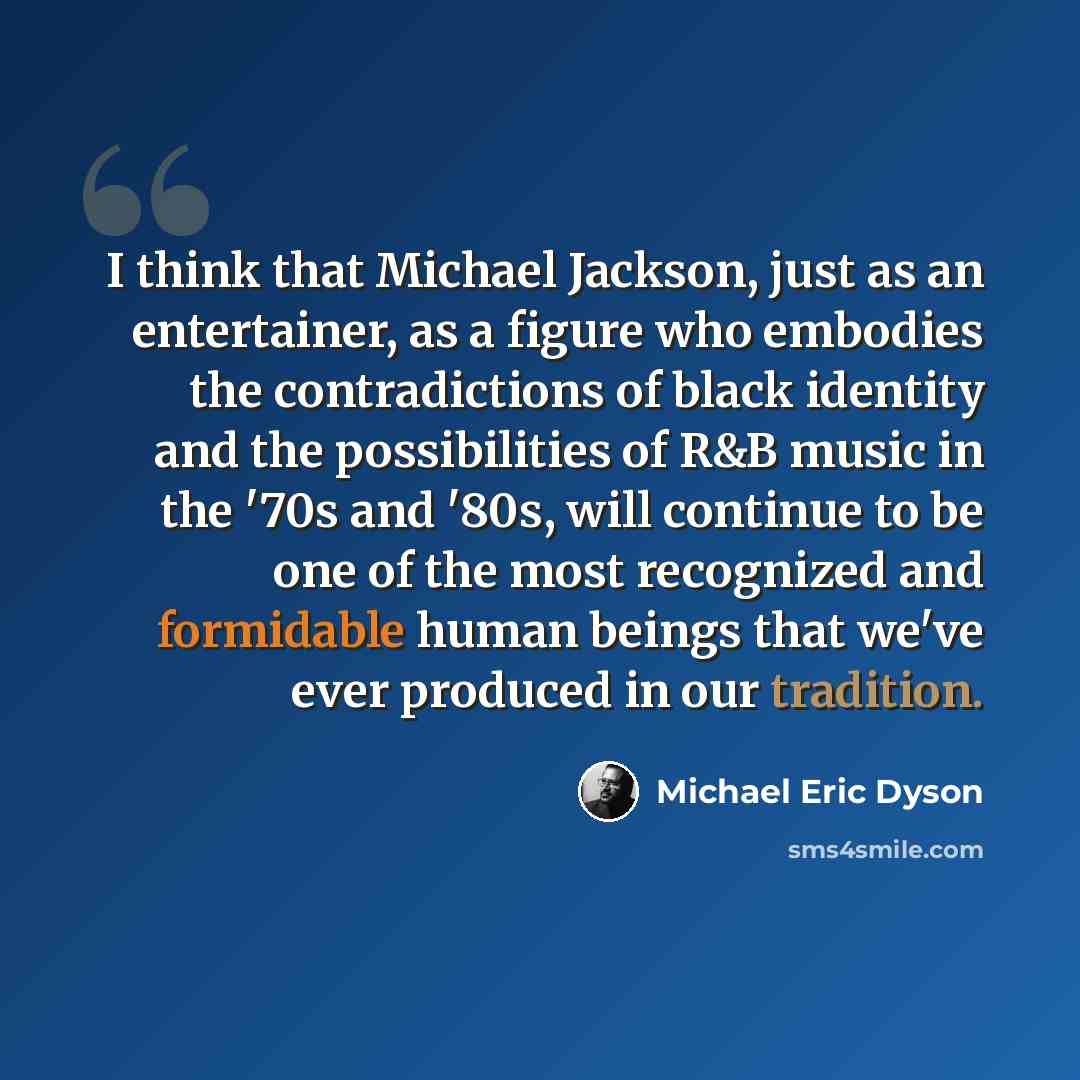 “I think that Michael Jackson, just as an entertainer, as a figure who embodies the contradictions of black identity and the possibilities of R&B music in the '70s and '80s, will continue to be one of the most recognized and formidable human beings that we've ever produced in our tradition.” quote by Michael Eric Dyson