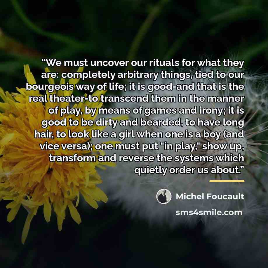 “We must uncover our rituals for what they are: completely arbitrary things, tied to our bourgeois way of life; it is good-and that is the real theater-to transcend them in the manner of play, by means of games and irony; it is good to be dirty and bearded, to have long hair, to look like a girl…” quote by Michel Foucault