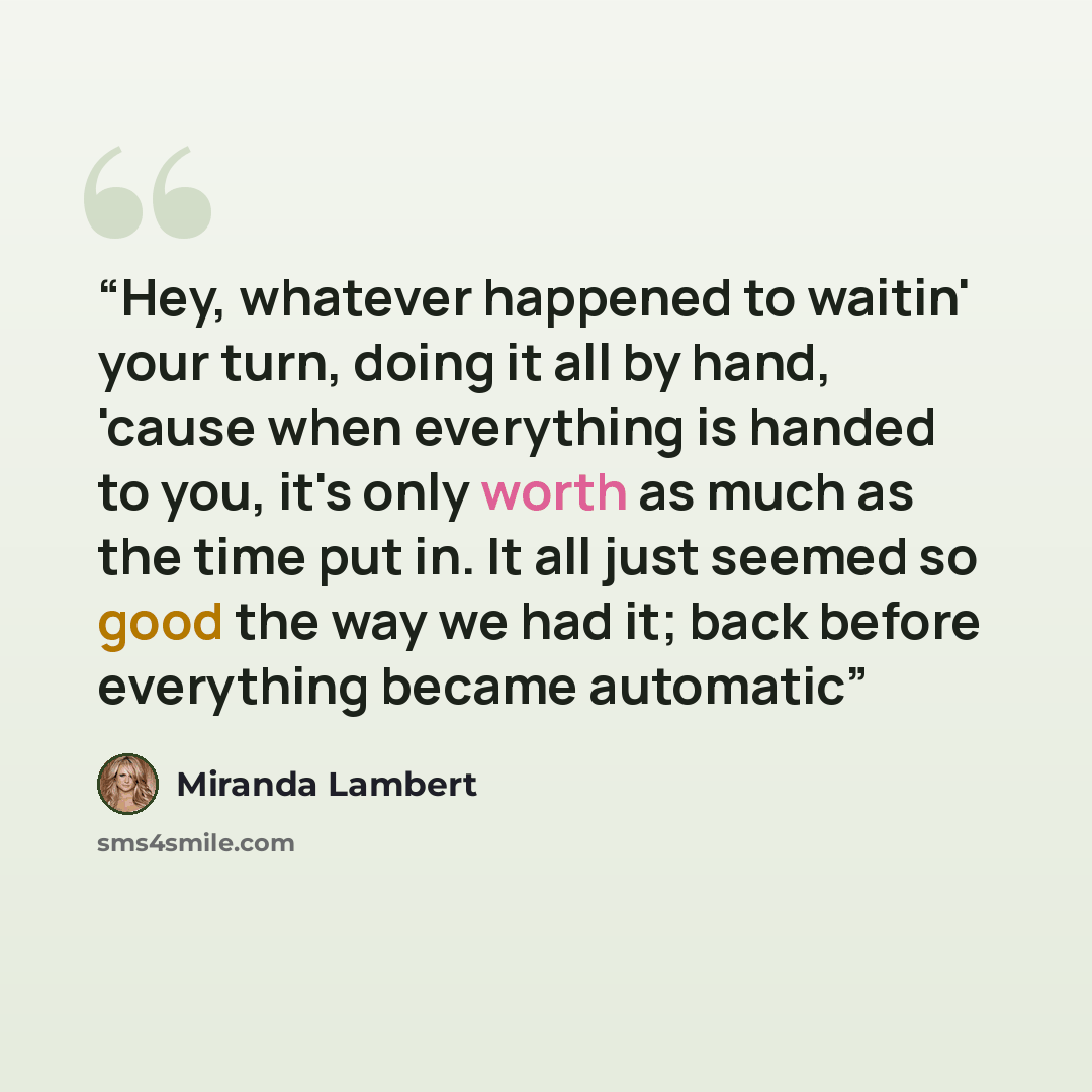 “Hey, whatever happened to waitin' your turn, doing it all by hand, 'cause when everything is handed to you, it's only worth as much as the time put in. It all just seemed so good the way we had it; back before everything became automatic” quote by Miranda Lambert