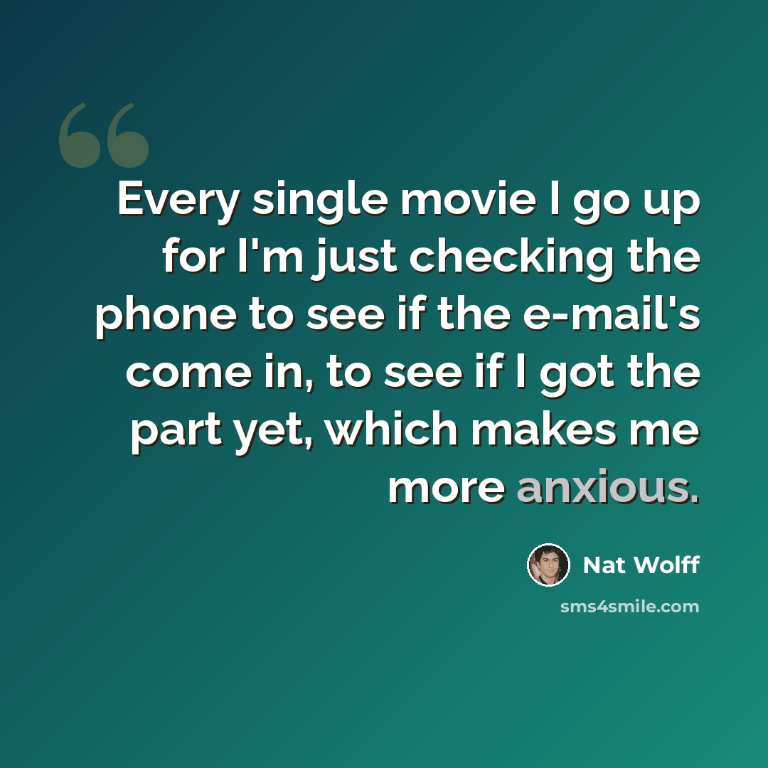 “Every single movie I go up for I'm just checking the phone to see if the e-mail's come in, to see if I got the part yet, which makes me more anxious.” quote by Nat Wolff