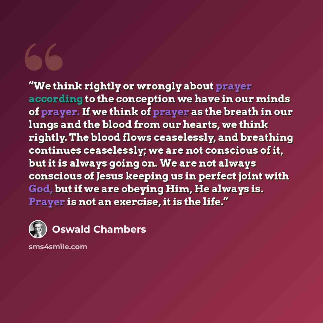 “We think rightly or wrongly about prayer according to the conception we have in our minds of prayer. If we think of prayer as the breath in our lungs and the blood from our hearts, we think rightly. The blood flows ceaselessly, and breathing continues ceaselessly; we are not conscious of it, but…” quote by Oswald Chambers