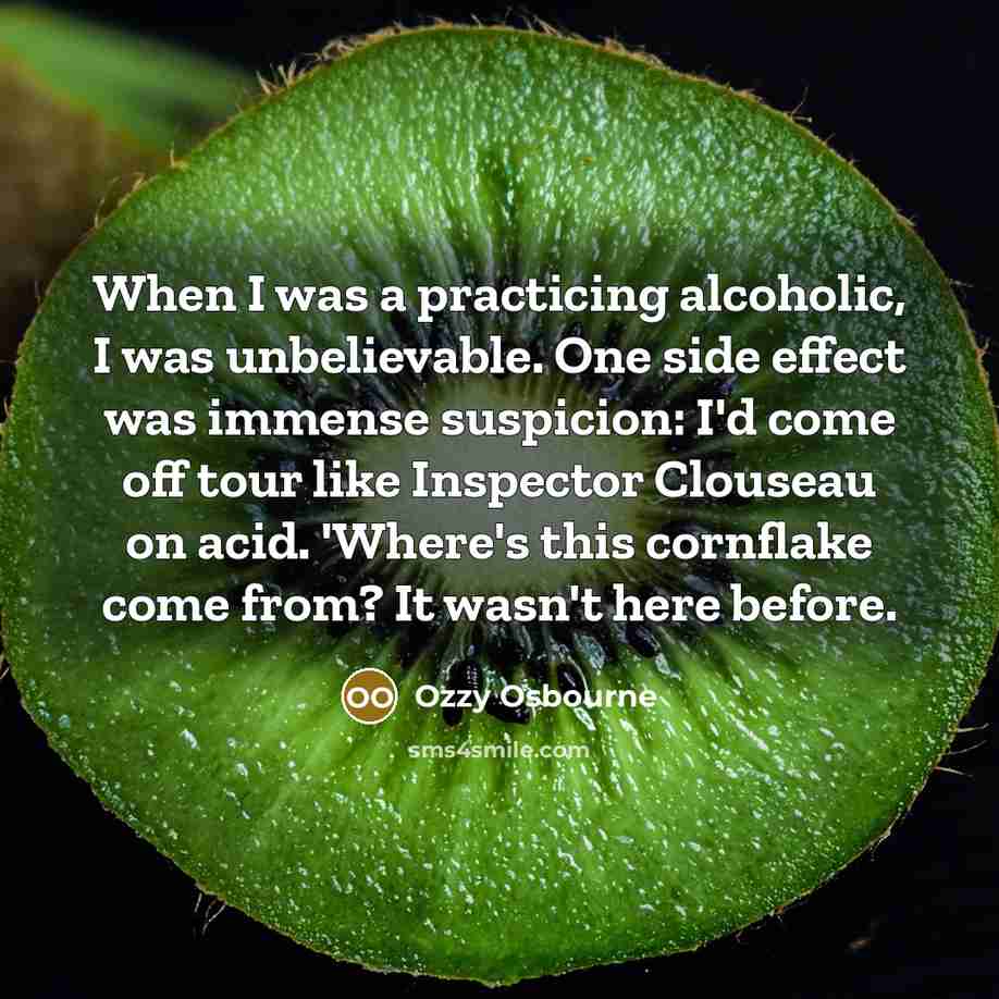 “When I was a practicing alcoholic, I was unbelievable. One side effect was immense suspicion: I'd come off tour like Inspector Clouseau on acid. 'Where's this cornflake come from? It wasn't here before.” quote by Ozzy Osbourne