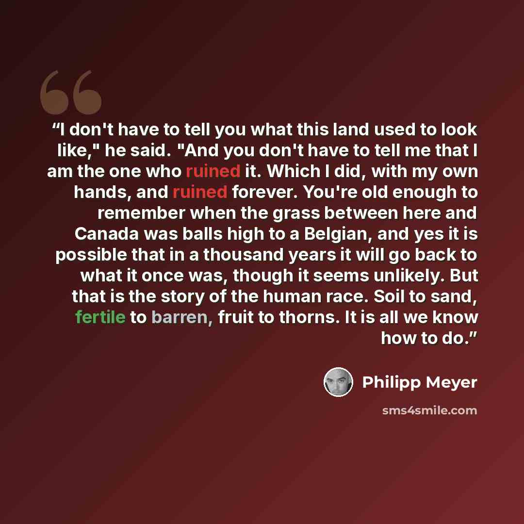 “I don't have to tell you what this land used to look like," he said. "And you don't have to tell me that I am the one who ruined it. Which I did, with my own hands, and ruined forever. You're old enough to remember when the grass between here and Canada was balls high to a Belgian, and yes it is…” quote by Philipp Meyer