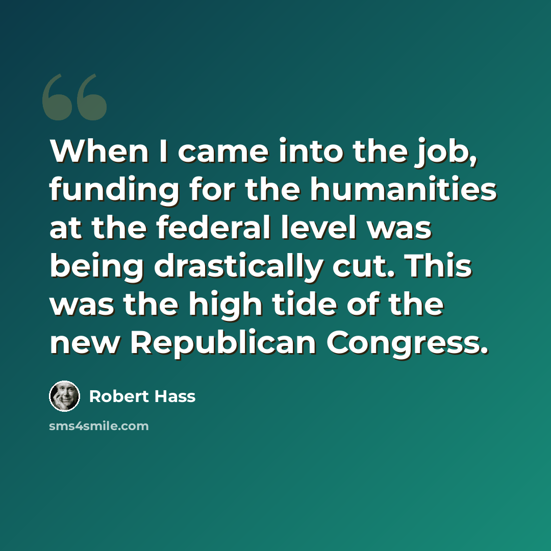 “When I came into the job, funding for the humanities at the federal level was being drastically cut. This was the high tide of the new Republican Congress.” quote by Robert Hass