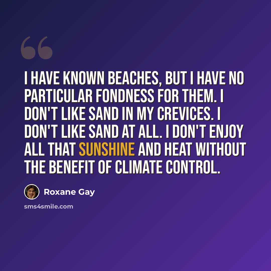 “I have known beaches, but I have no particular fondness for them. I don't like sand in my crevices. I don't like sand at all. I don't enjoy all that sunshine and heat without the benefit of climate control.” quote by Roxane Gay