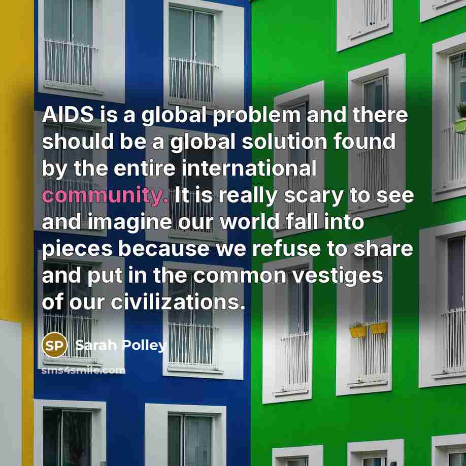“AIDS is a global problem and there should be a global solution found by the entire international community. It is really scary to see and imagine our world fall into pieces because we refuse to share and put in the common vestiges of our civilizations.” quote by Sarah Polley
