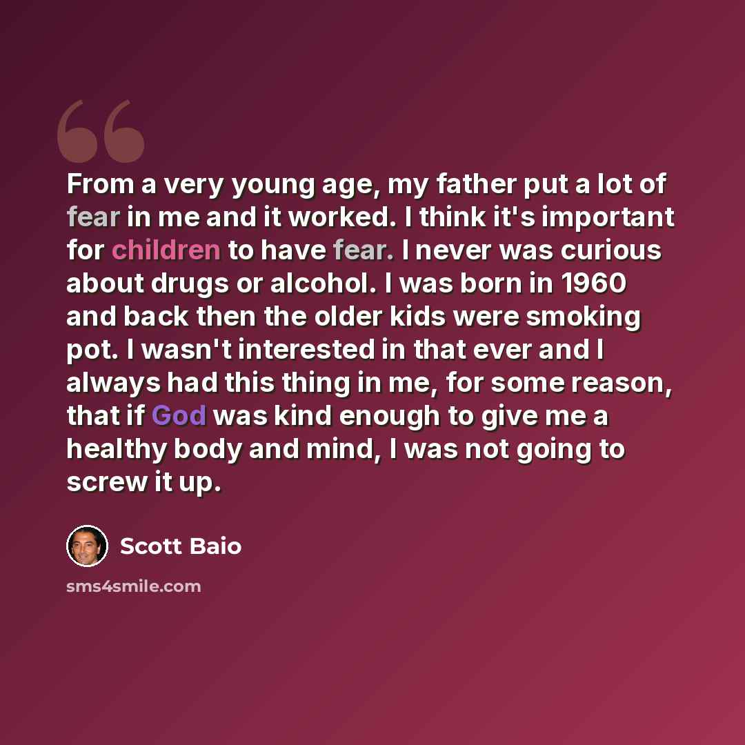 “From a very young age, my father put a lot of fear in me and it worked. I think it's important for children to have fear. I never was curious about drugs or alcohol. I was born in 1960 and back then the older kids were smoking pot. I wasn't interested in that ever and I always had this thing in…” quote by Scott Baio