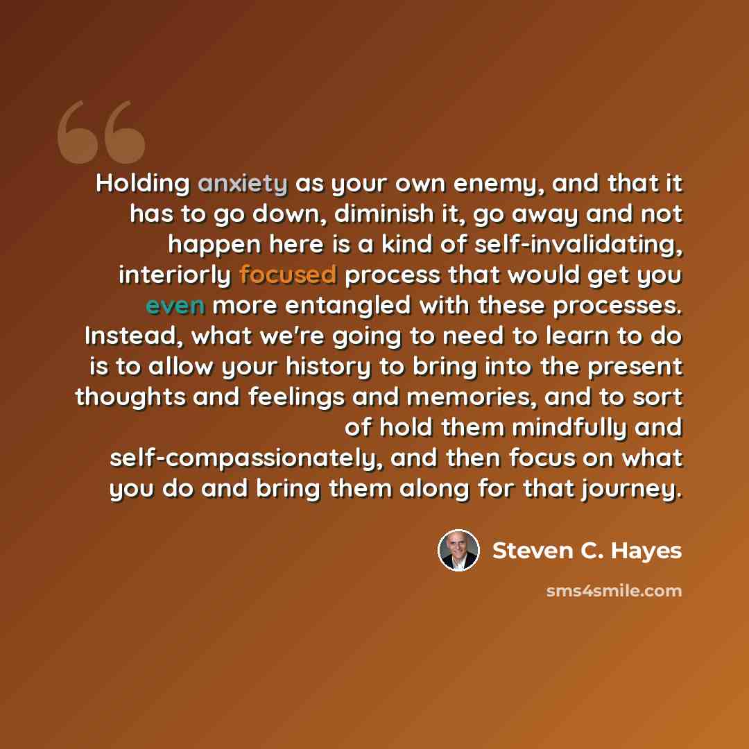 “Holding anxiety as your own enemy, and that it has to go down, diminish it, go away and not happen here is a kind of self-invalidating, interiorly focused process that would get you even more entangled with these processes. Instead, what we're going to need to learn to do is to allow your history…” quote by Steven C. Hayes