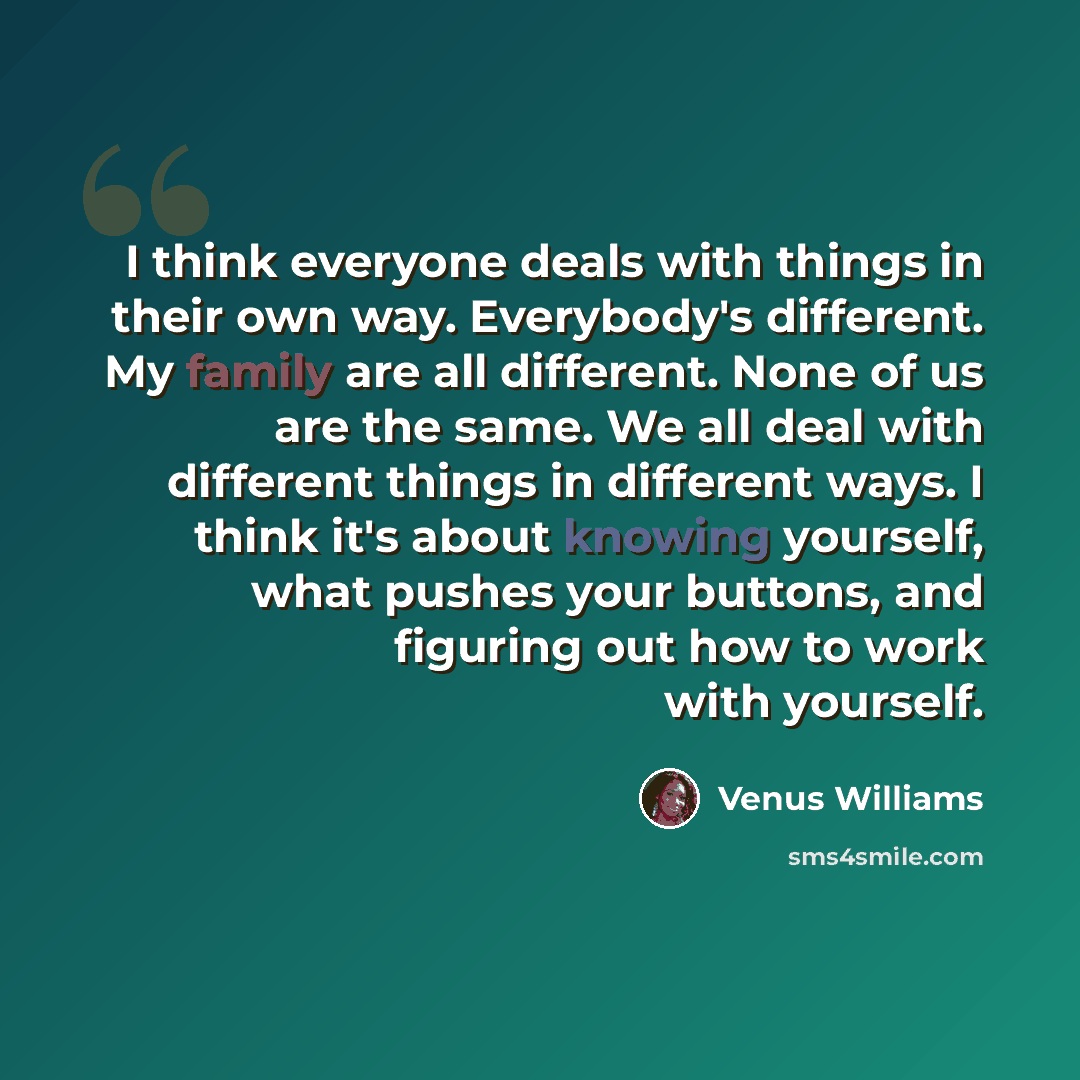 “I think everyone deals with things in their own way. Everybody's different. My family are all different. None of us are the same. We all deal with different things in different ways. I think it's about knowing yourself, what pushes your buttons, and figuring out how to work with yourself.” quote by Venus Williams