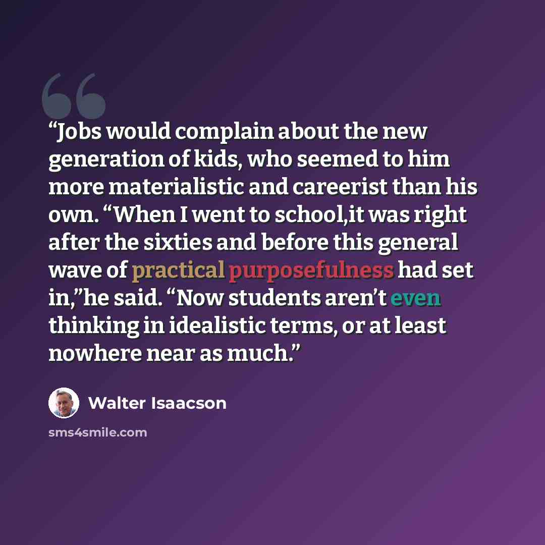 “Jobs would complain about the new generation of kids, who seemed to him more materialistic and careerist than his own. “When I went to school,it was right after the sixties and before this general wave of practical purposefulness had set in,”he said. “Now students aren’t even thinking in…” quote by Walter Isaacson