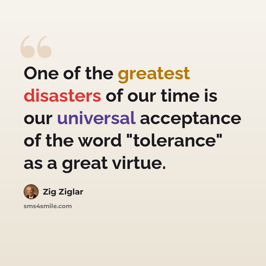 “One of the greatest disasters of our time is our universal acceptance of the word "tolerance" as a great virtue.” quote by Zig Ziglar