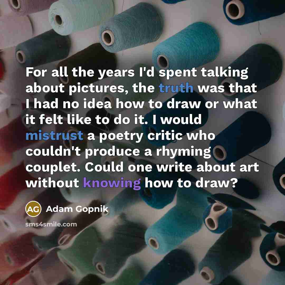 “For all the years I'd spent talking about pictures, the truth was that I had no idea how to draw or what it felt like to do it. I would mistrust a poetry critic who couldn't produce a rhyming couplet. Could one write about art without knowing how to draw?” quote by Adam Gopnik