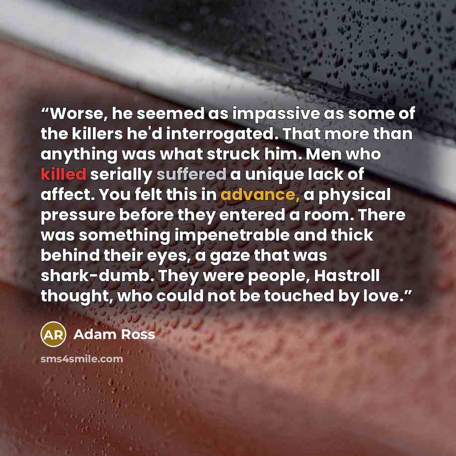 “Worse, he seemed as impassive as some of the killers he'd interrogated. That more than anything was what struck him. Men who killed serially suffered a unique lack of affect. You felt this in advance, a physical pressure before they entered a room. There was something impenetrable and thick behind…” quote by Adam Ross