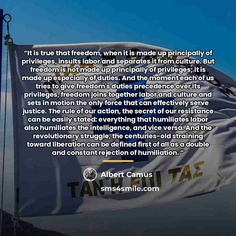 “It is true that freedom, when it is made up principally of privileges, insults labor and separates it from culture. But freedom is not made up principally of privileges; it is made up especially of duties. And the moment each of us tries to give freedom's duties precedence over its privileges…” quote by Albert Camus