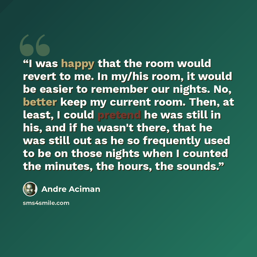 “I was happy that the room would revert to me. In my/his room, it would be easier to remember our nights. No, better keep my current room. Then, at least, I could pretend he was still in his, and if he wasn't there, that he was still out as he so frequently used to be on those nights when I counted…” quote by André Aciman