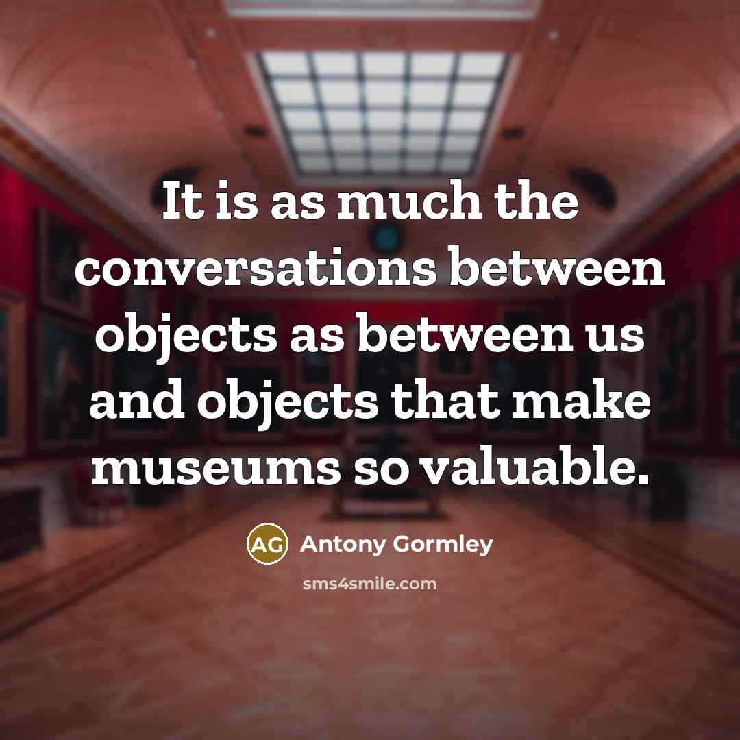“It is as much the conversations between objects as between us and objects that make museums so valuable.” quote by Antony Gormley