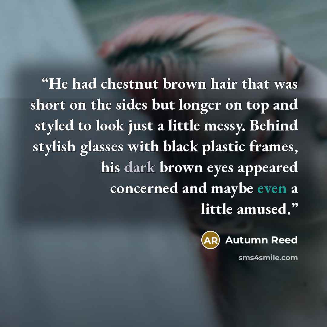 “He had chestnut brown hair that was short on the sides but longer on top and styled to look just a little messy. Behind stylish glasses with black plastic frames, his dark brown eyes appeared concerned and maybe even a little amused.” quote by Autumn Reed