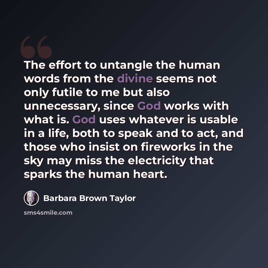 “The effort to untangle the human words from the divine seems not only futile to me but also unnecessary, since God works with what is. God uses whatever is usable in a life, both to speak and to act, and those who insist on fireworks in the sky may miss the electricity that sparks the human heart.” quote by Barbara Brown Taylor