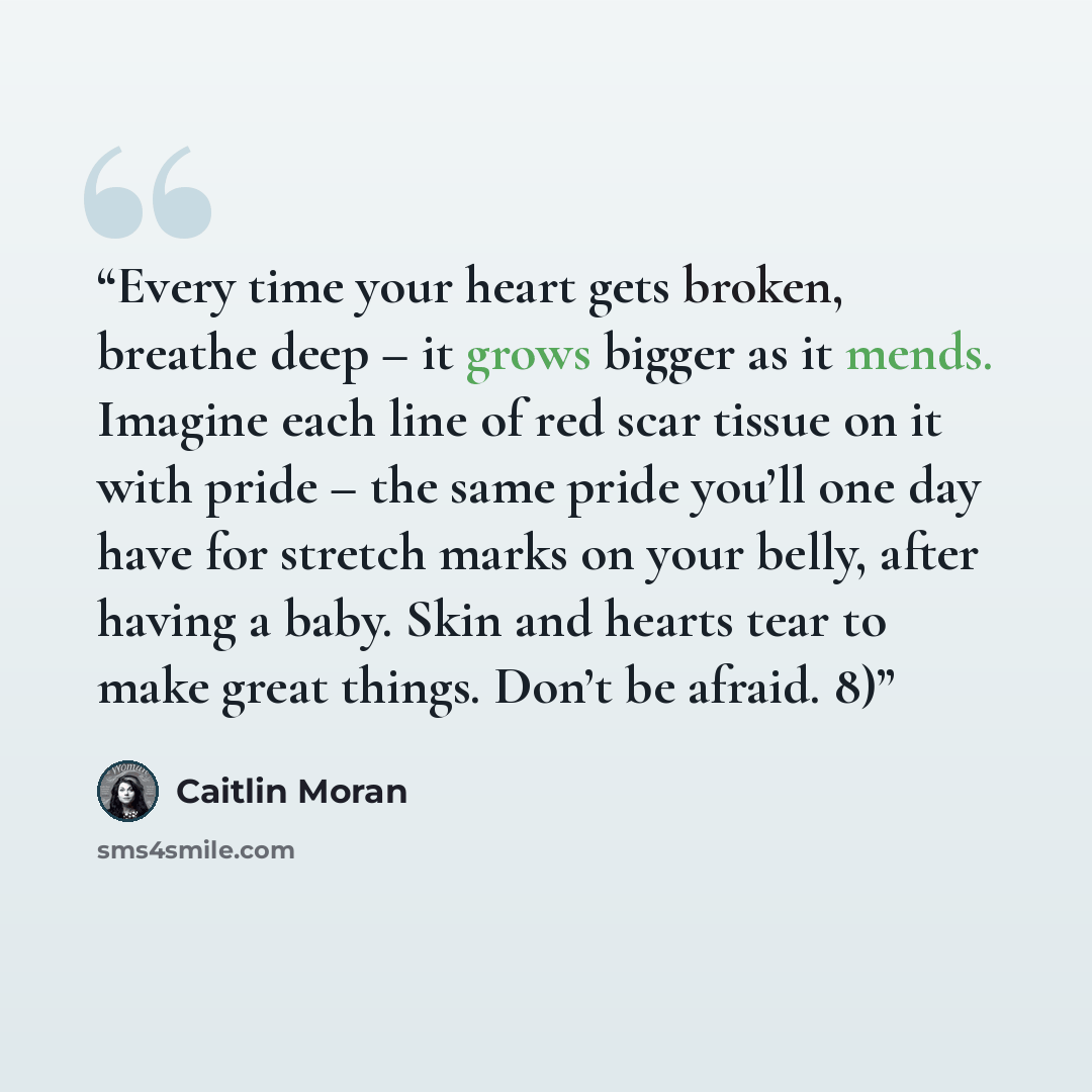 “Every time your heart gets broken, breathe deep – it grows bigger as it mends. Imagine each line of red scar tissue on it with pride – the same pride you’ll one day have for stretch marks on your belly, after having a baby. Skin and hearts tear to make great things. Don’t be afraid. 8)” quote by Caitlin Moran