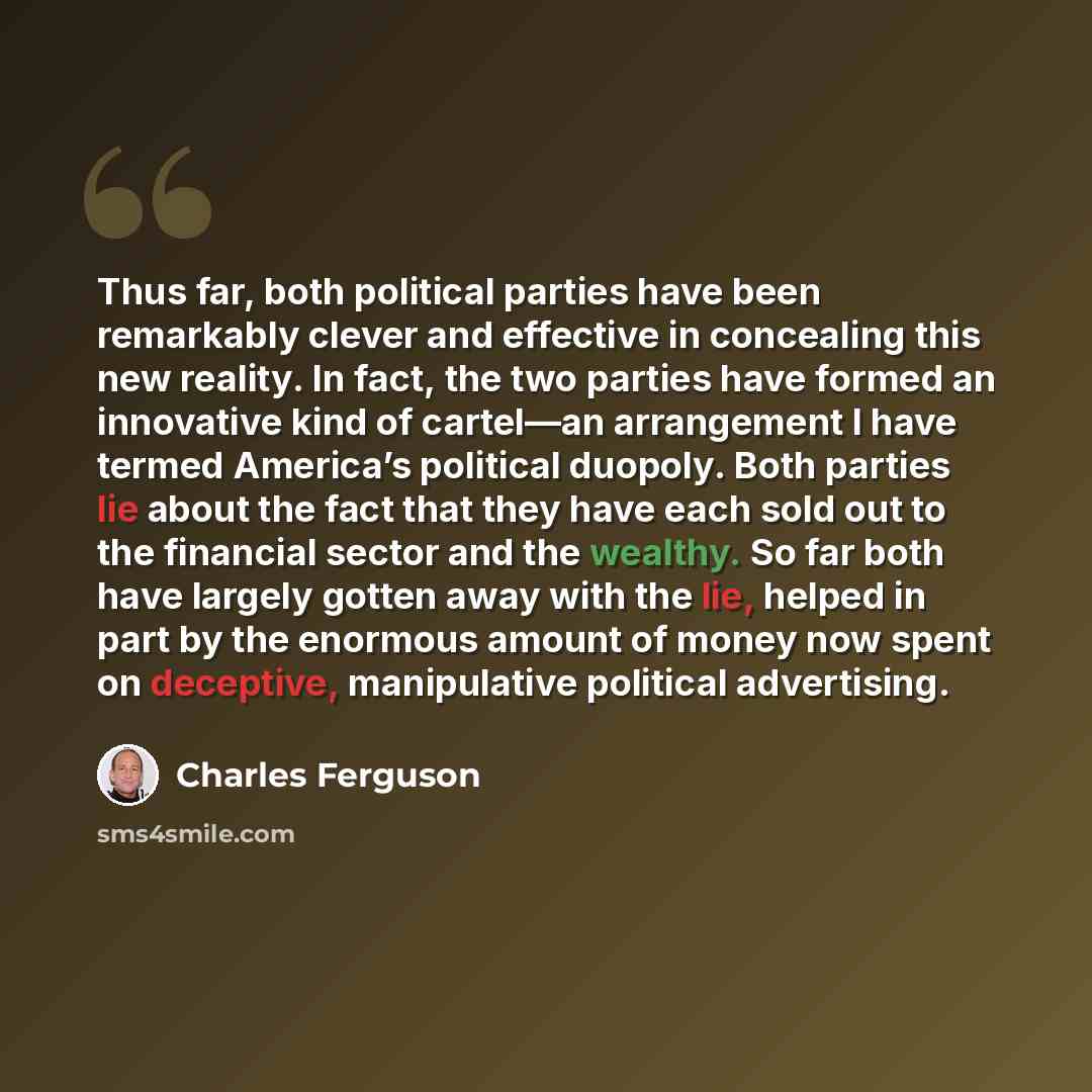 “Thus far, both political parties have been remarkably clever and effective in concealing this new reality. In fact, the two parties have formed an innovative kind of cartel—an arrangement I have termed America’s political duopoly. Both parties lie about the fact that they have each sold out to the…” quote by Charles Ferguson