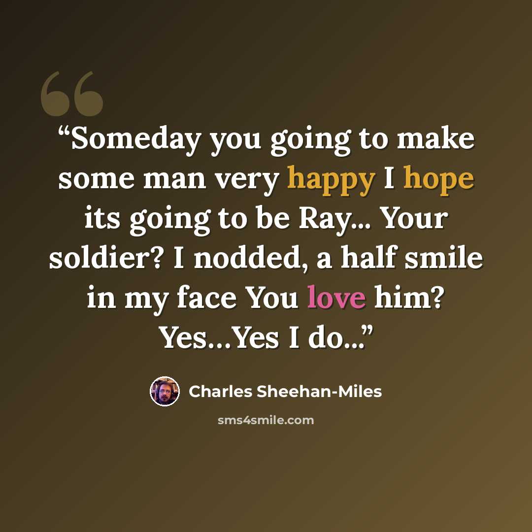 “Someday you going to make some man very happy I hope its going to be Ray... Your soldier? I nodded, a half smile in my face You love him? Yes…Yes I do...” quote by Charles Sheehan-Miles