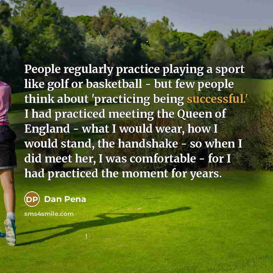 “People regularly practice playing a sport like golf or basketball - but few people think about 'practicing being successful.' I had practiced meeting the Queen of England - what I would wear, how I would stand, the handshake - so when I did meet her, I was comfortable - for I had practiced the…” quote by Dan Pena