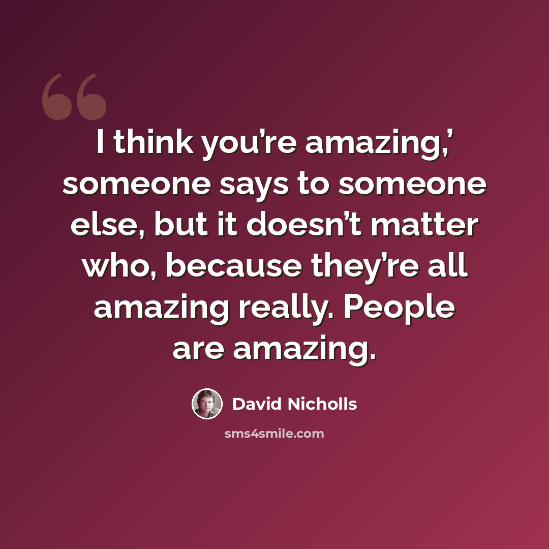 “I think you’re amazing,’ someone says to someone else, but it doesn’t matter who, because they’re all amazing really. People are amazing.” quote by David Nicholls