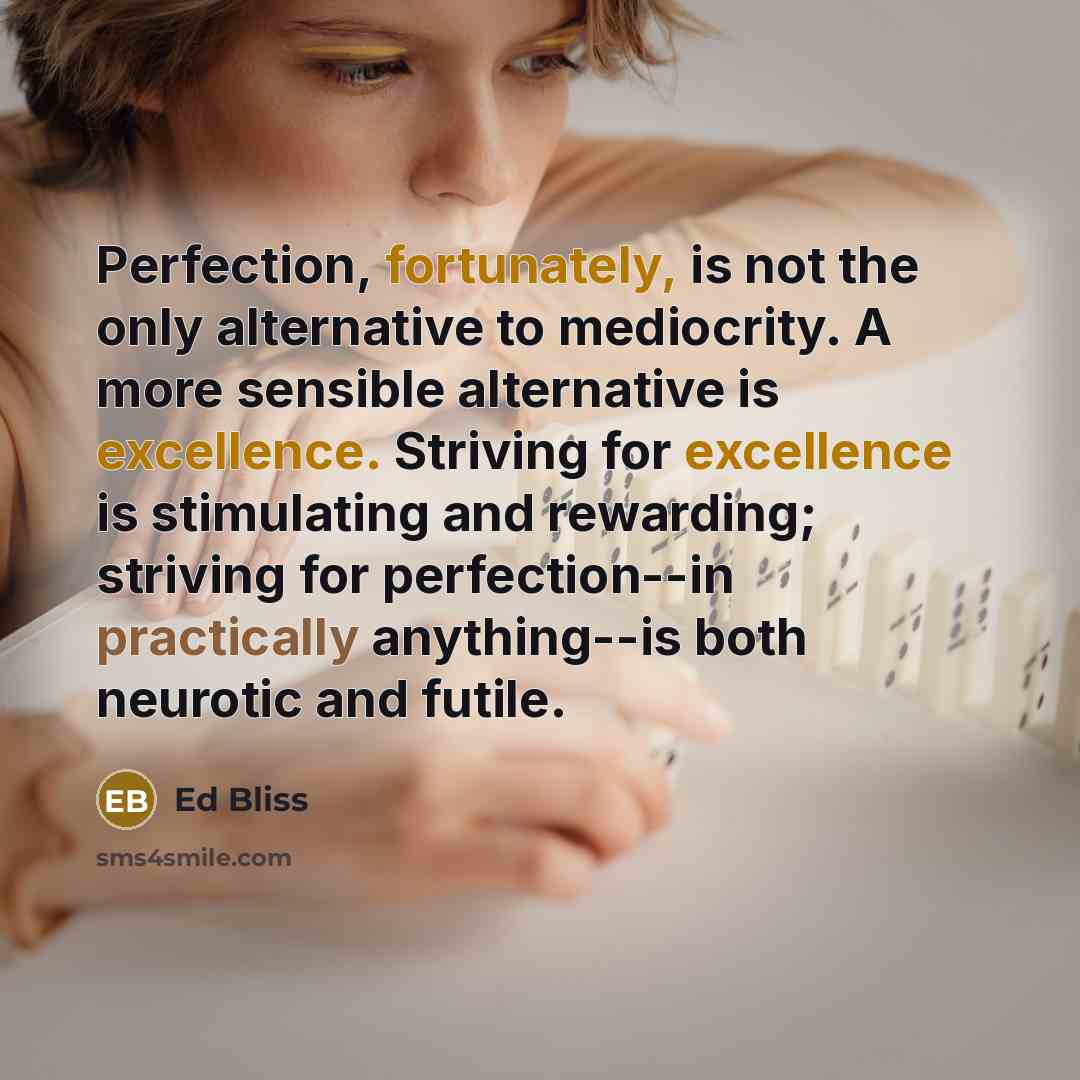 “Perfection, fortunately, is not the only alternative to mediocrity. A more sensible alternative is excellence. Striving for excellence is stimulating and rewarding; striving for perfection--in practically anything--is both neurotic and futile.” quote by Ed Bliss