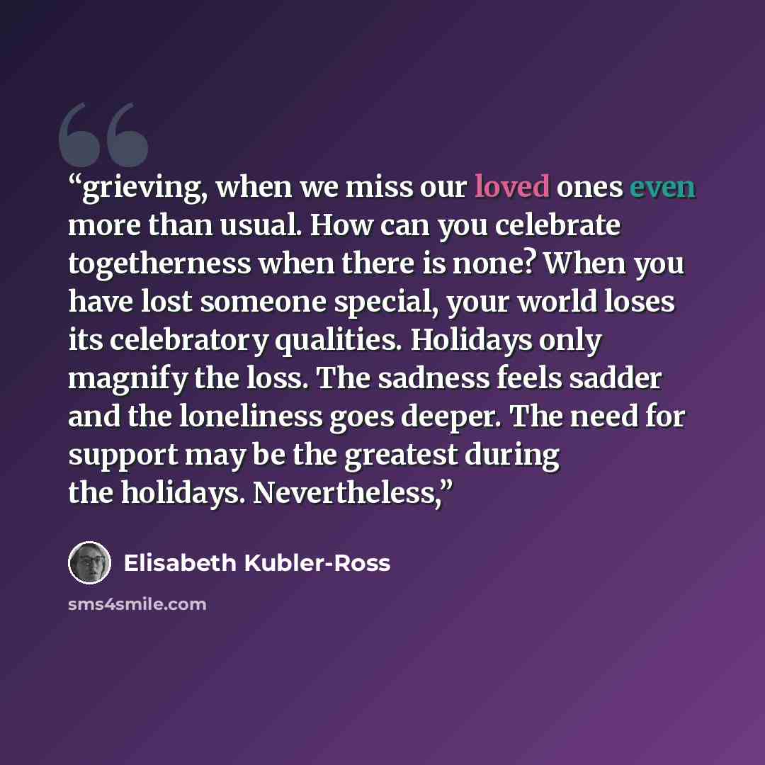 “grieving, when we miss our loved ones even more than usual. How can you celebrate togetherness when there is none? When you have lost someone special, your world loses its celebratory qualities. Holidays only magnify the loss. The sadness feels sadder and the loneliness goes deeper. The need for…” quote by Elisabeth Kübler-Ross