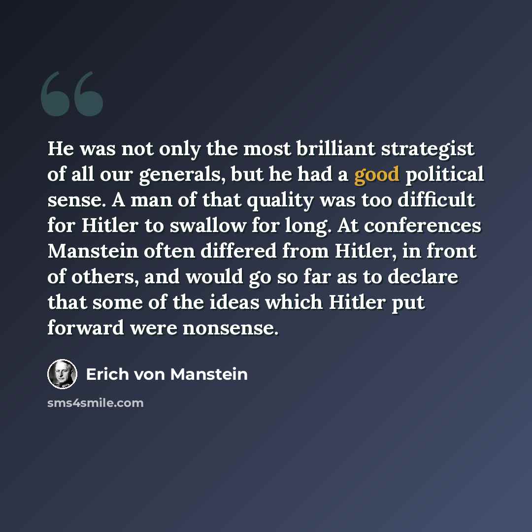 “He was not only the most brilliant strategist of all our generals, but he had a good political sense. A man of that quality was too difficult for Hitler to swallow for long. At conferences Manstein often differed from Hitler, in front of others, and would go so far as to declare that some of the…” quote by Erich von Manstein