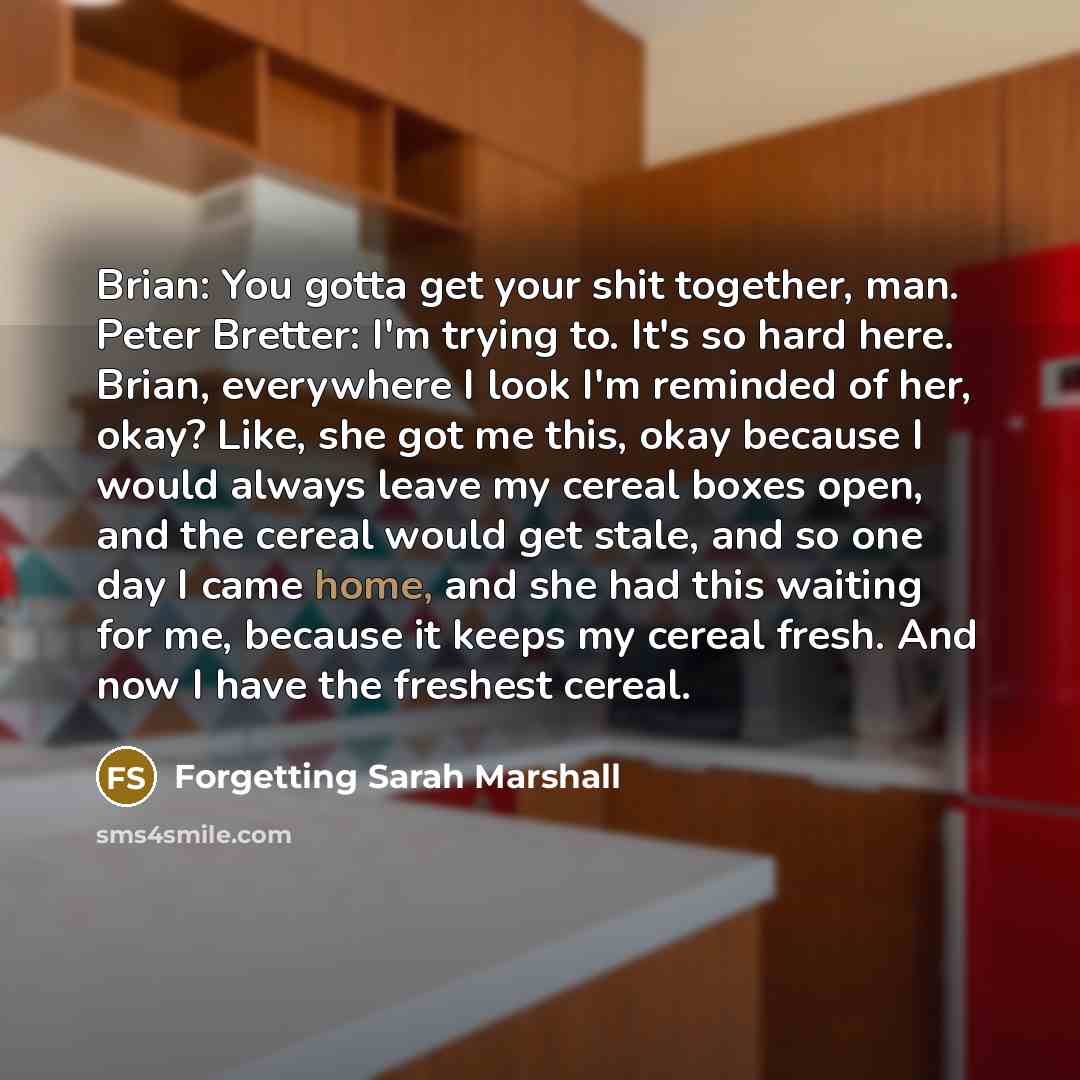“Brian: You gotta get your shit together, man. Peter Bretter: I'm trying to. It's so hard here. Brian, everywhere I look I'm reminded of her, okay? Like, she got me this, okay because I would always leave my cereal boxes open, and the cereal would get stale, and so one day I came home, and she had…” quote by Forgetting Sarah Marshall
