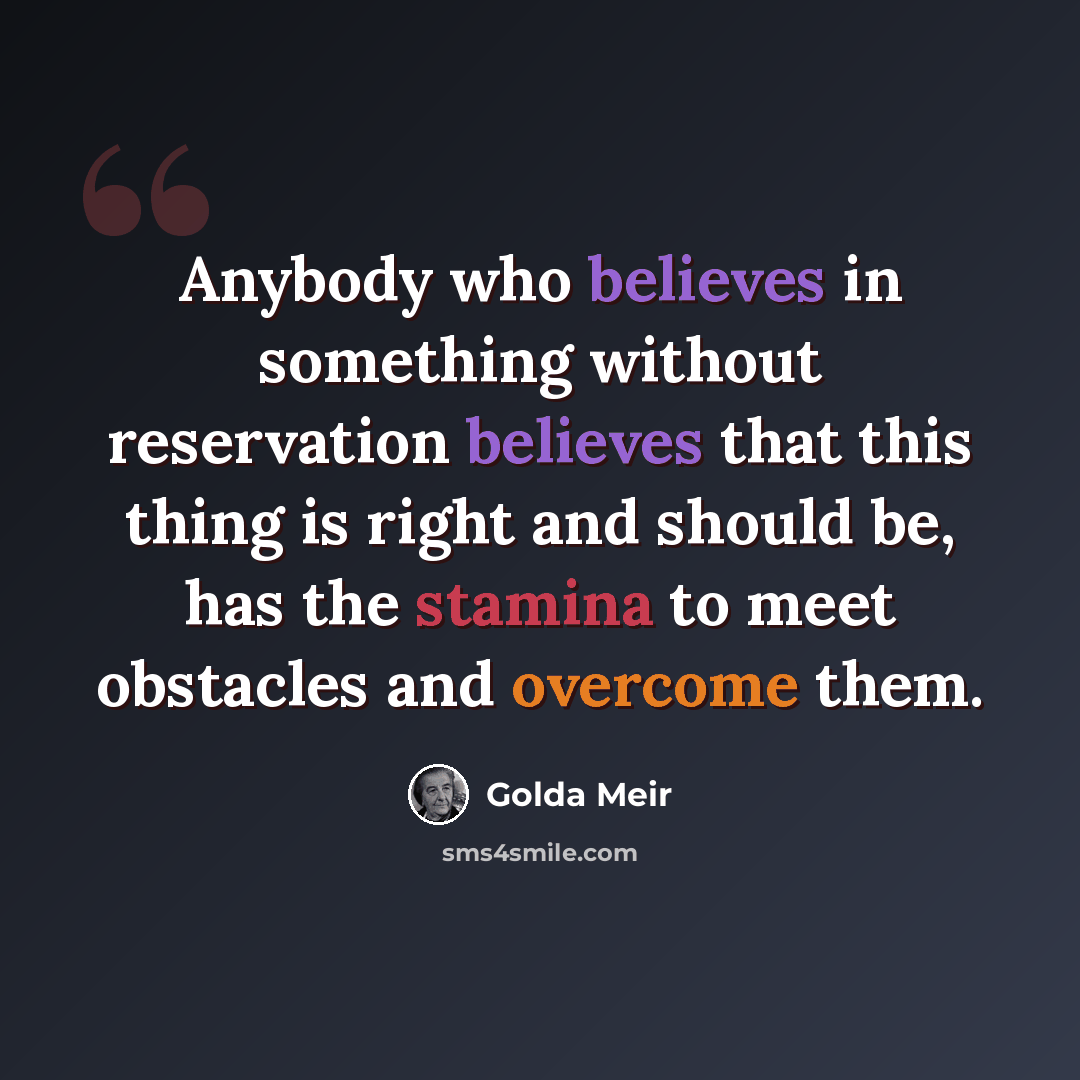 “Anybody who believes in something without reservation believes that this thing is right and should be, has the stamina to meet obstacles and overcome them.” quote by Golda Meir