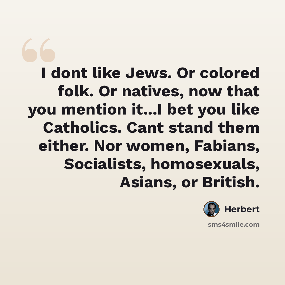 “I dont like Jews. Or colored folk. Or natives, now that you mention it...I bet you like Catholics. Cant stand them either. Nor women, Fabians, Socialists, homosexuals, Asians, or British.” quote by Herbert