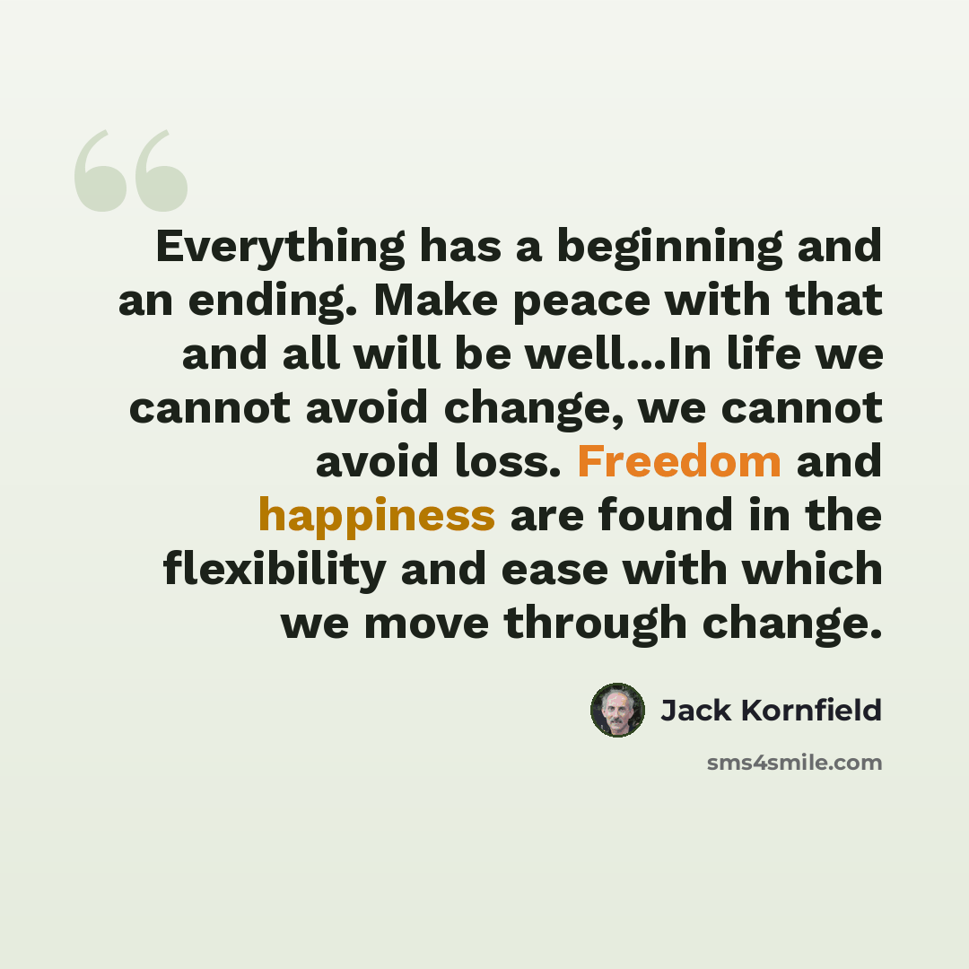 “Everything has a beginning and an ending. Make peace with that and all will be well...In life we cannot avoid change, we cannot avoid loss. Freedom and happiness are found in the flexibility and ease with which we move through change.” quote by Jack Kornfield