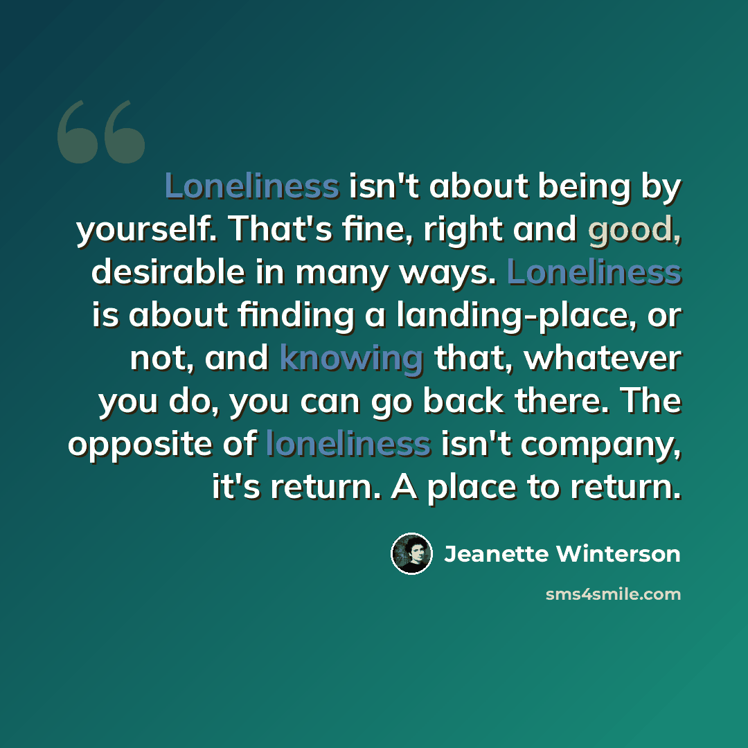 “Loneliness isn't about being by yourself. That's fine, right and good, desirable in many ways. Loneliness is about finding a landing-place, or not, and knowing that, whatever you do, you can go back there. The opposite of loneliness isn't company, it's return. A place to return.” quote by Jeanette Winterson