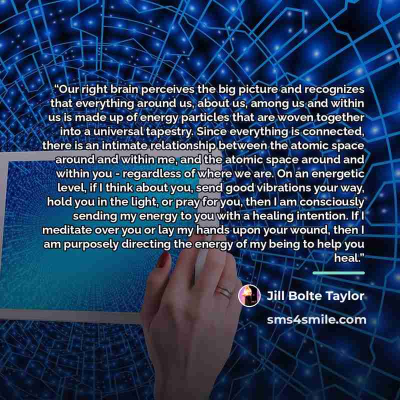 “Our right brain perceives the big picture and recognizes that everything around us, about us, among us and within us is made up of energy particles that are woven together into a universal tapestry. Since everything is connected, there is an intimate relationship between the atomic space around…” quote by Jill Bolte Taylor