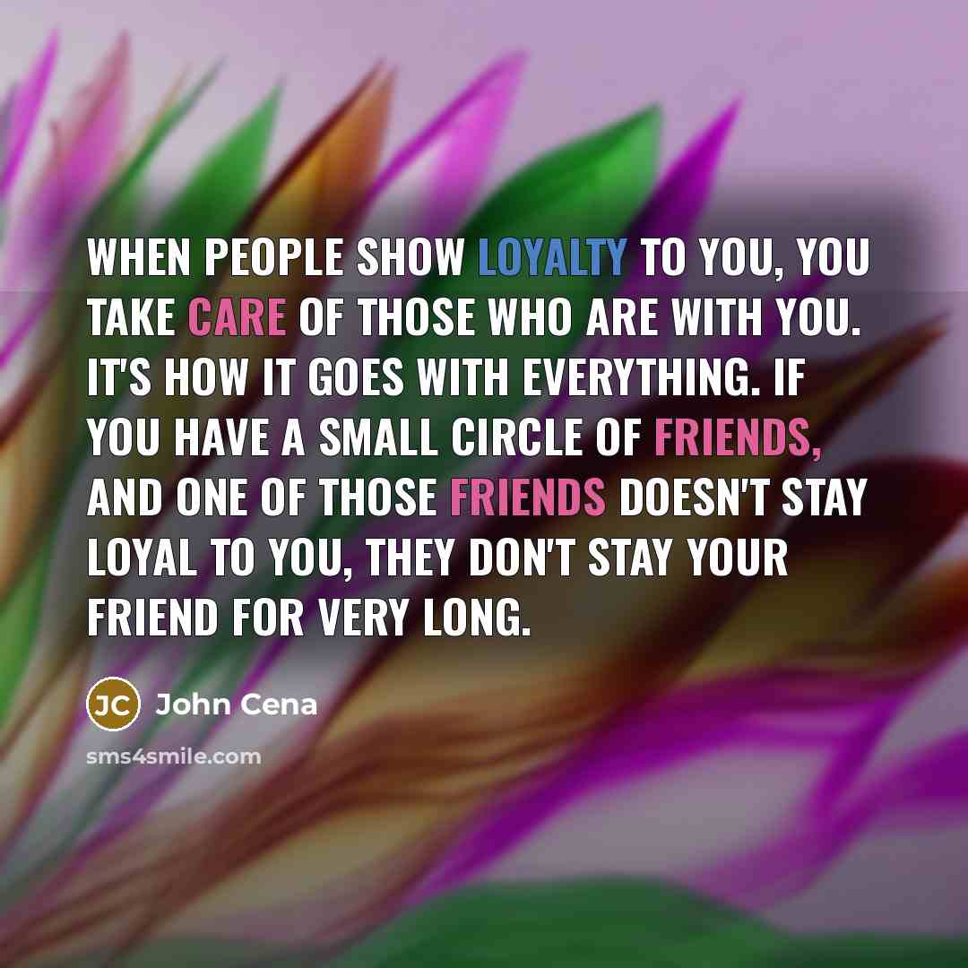 “When people show loyalty to you, you take care of those who are with you. It's how it goes with everything. If you have a small circle of friends, and one of those friends doesn't stay loyal to you, they don't stay your friend for very long.” quote by John Cena