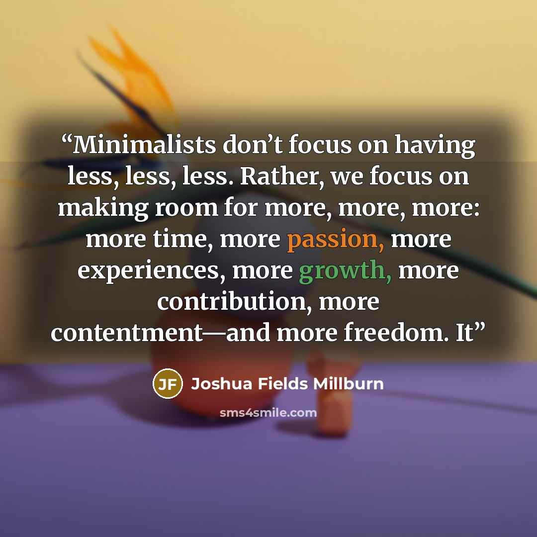 “Minimalists don’t focus on having less, less, less. Rather, we focus on making room for more, more, more: more time, more passion, more experiences, more growth, more contribution, more contentment—and more freedom. It” quote by Joshua Fields Millburn