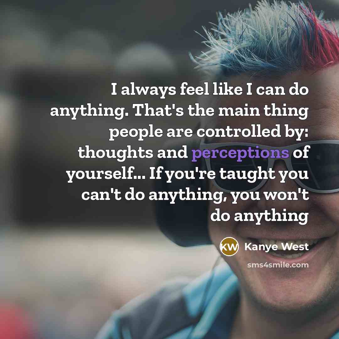 “I always feel like I can do anything. That's the main thing people are controlled by: thoughts and perceptions of yourself... If you're taught you can't do anything, you won't do anything” quote by Kanye West