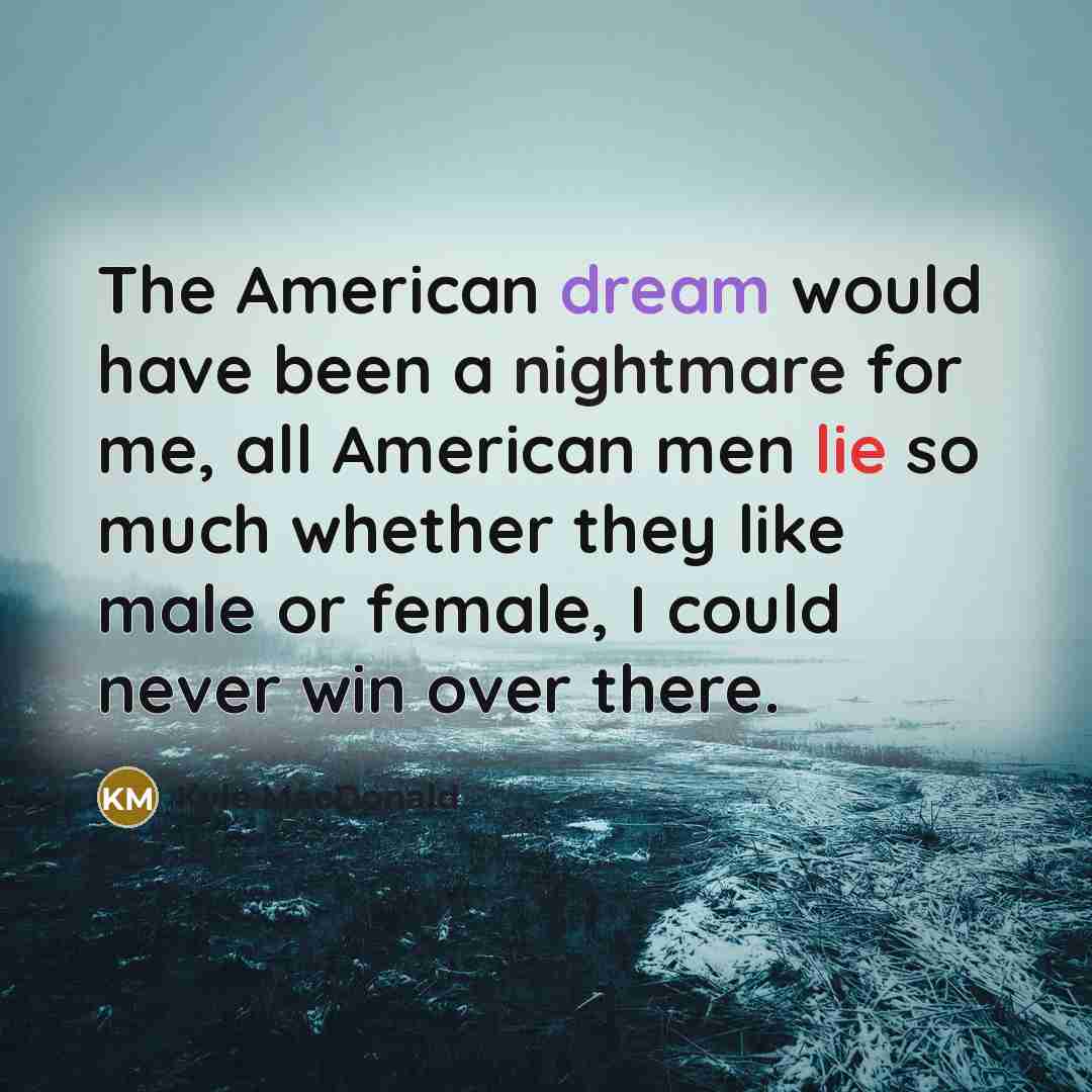 “The American dream would have been a nightmare for me, all American men lie so much whether they like male or female, I could never win over there.” quote by Kyle MacDonald