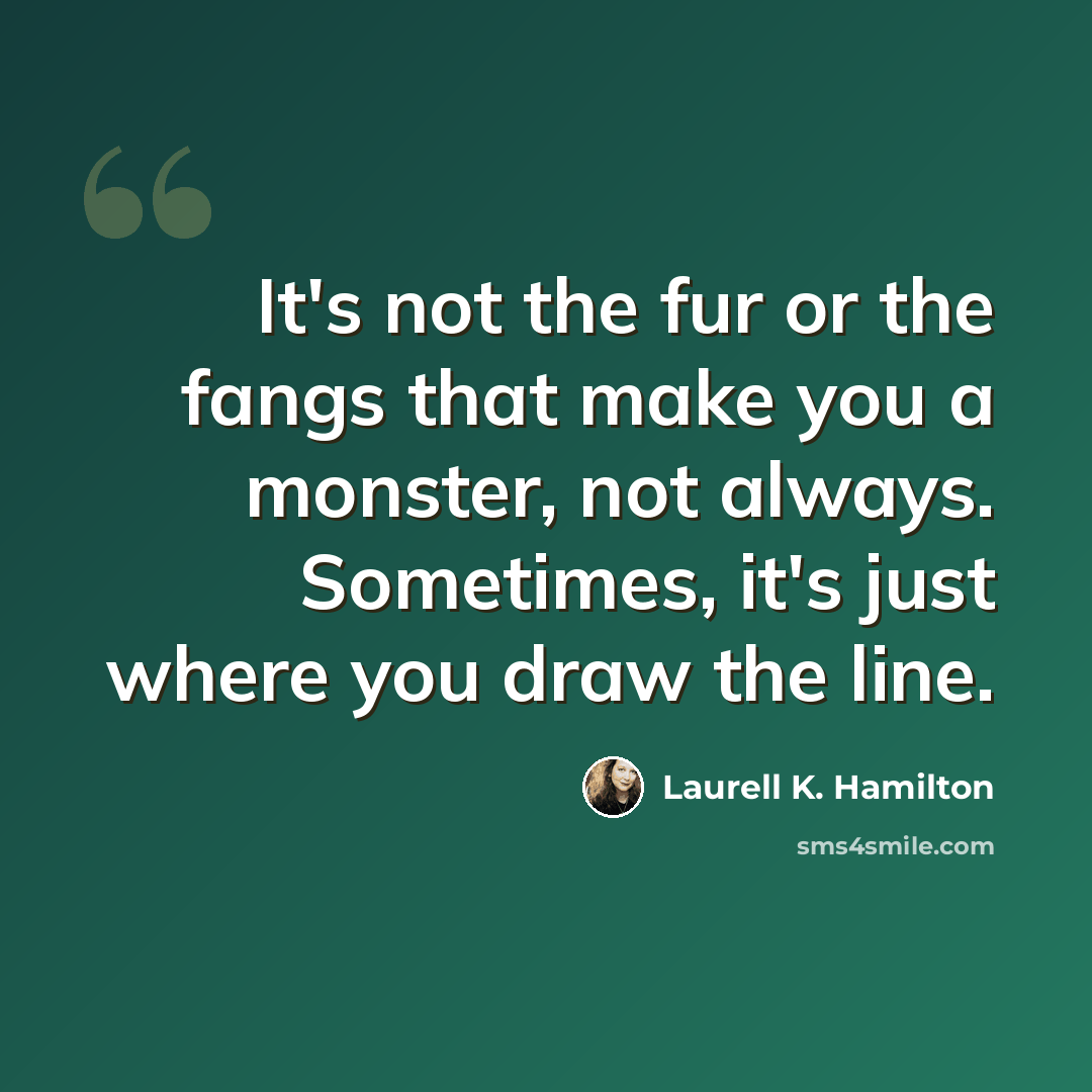 “It's not the fur or the fangs that make you a monster, not always. Sometimes, it's just where you draw the line.” quote by Laurell K. Hamilton