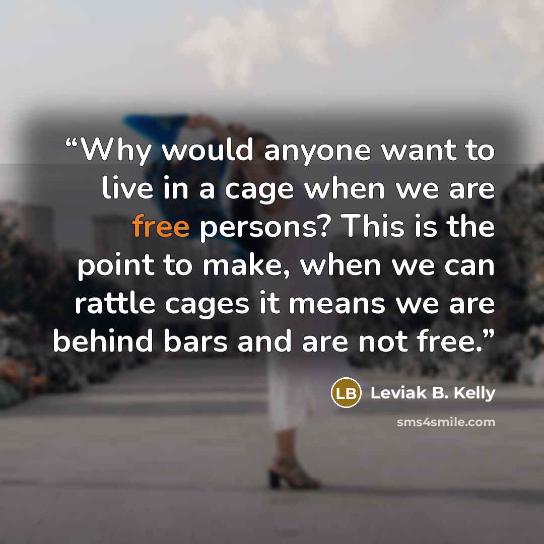 “Why would anyone want to live in a cage when we are free persons? This is the point to make, when we can rattle cages it means we are behind bars and are not free.” quote by Leviak B. Kelly