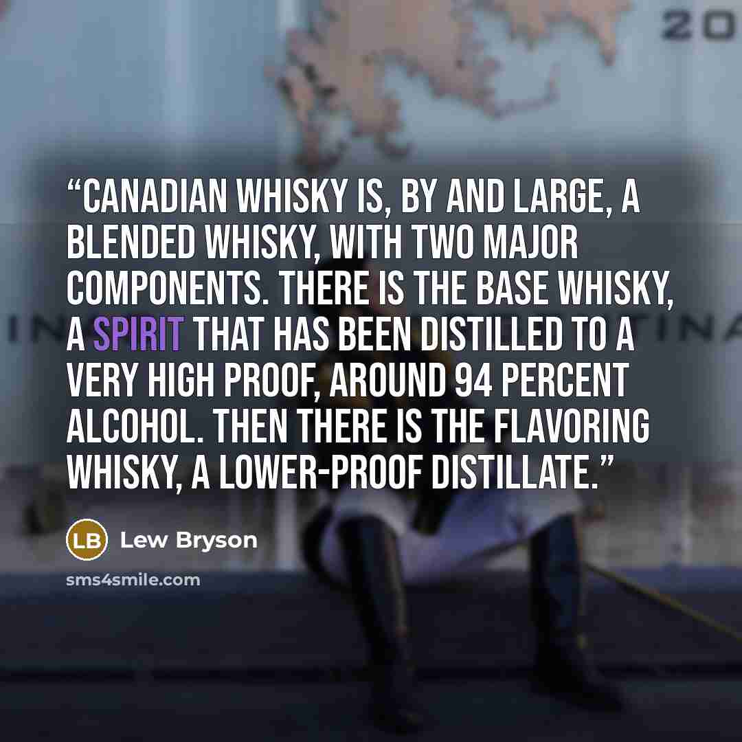 “Canadian whisky is, by and large, a blended whisky, with two major components. There is the base whisky, a spirit that has been distilled to a very high proof, around 94 percent alcohol. Then there is the flavoring whisky, a lower-proof distillate.” quote by Lew Bryson